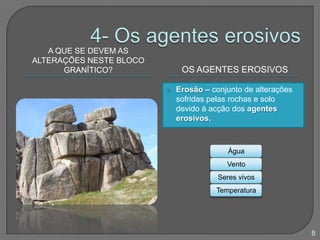 A QUE SE DEVEM AS
ALTERAÇÕES NESTE BLOCO
GRANÍTICO? OS AGENTES EROSIVOS
 Erosão – conjunto de alterações
sofridas pelas rochas e solo
devido à acção dos agentes
erosivos.
Água
Vento
Seres vivos
Temperatura
8
 
