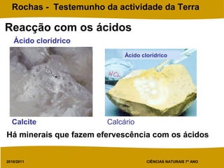 2010/2011 CIÊNCIAS NATURAIS 7º ANO
Rochas - Testemunho da actividade da Terra
Reacção com os ácidos
Ácido clorídrico
Ácido clorídrico
Calcite Calcário
Há minerais que fazem efervescência com os ácidos
 