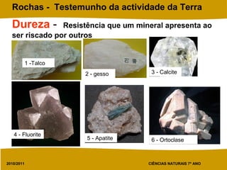 2010/2011 CIÊNCIAS NATURAIS 7º ANO
Rochas - Testemunho da actividade da Terra
Dureza - Resistência que um mineral apresenta ao
ser riscado por outros
1 -Talco
2 - gesso 3 - Calcite
4 - Fluorite
5 - Apatite 6 - Ortoclase
 