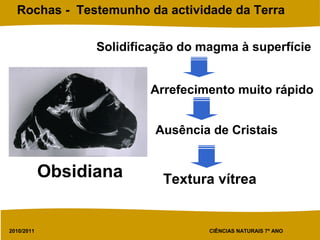 2010/2011 CIÊNCIAS NATURAIS 7º ANO
Rochas - Testemunho da actividade da Terra
Solidificação do magma à superfície
Arrefecimento muito rápido
Ausência de Cristais
Textura vítreaObsidiana
 