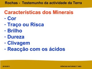 2010/2011 CIÊNCIAS NATURAIS 7º ANO
Rochas - Testemunho da actividade da Terra
Características dos Minerais
- Cor
- Traço ou Risca
- Brilho
- Dureza
- Clivagem
- Reacção com os ácidos
 