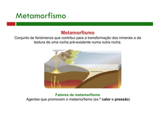 Metamorfismo
Metamorfismo
Conjunto de fenómenos que contribui para a transformação dos minerais e da
textura de uma rocha pré-existente numa outra rocha.
Fatores de metamorfismo
Agentes que promovem o metamorfismo (ex.º calor e pressão)
 