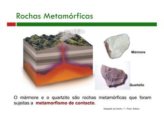 O mármore e o quartzito são rochas metamórficas que foram
sujeitas a metamorfismo de contacto.
Mármore
Rochas Metamórficas
Adaptado de Cientic 7 – Porto Editora
Quartzito
 