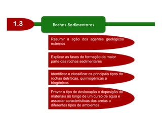 1.3 Rochas Sedimentares
Resumir a ação dos agentes geológicos
externos
Explicar as fases de formação da maior
parte das rochas sedimentares
Identificar e classificar os principais tipos de
rochas detríticas, quimiogénicas e
biogénicas
Prever o tipo de deslocação e deposição de
materiais ao longo de um curso de água e
associar características das areias a
diferentes tipos de ambientes
 