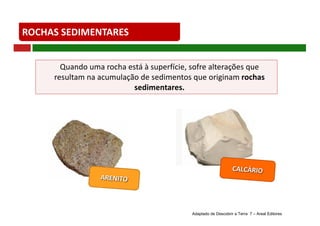 ROCHAS	SEDIMENTARES
Quando	uma	rocha	está	à	superfície,	sofre	alterações	que	
resultam	na	acumulação	de	sedimentos	que	originam	rochas	
sedimentares.
Adaptado de Descobrir a Terra 7 – Areal Editores
 
