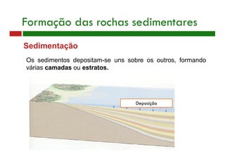 Sedimentação
Os sedimentos depositam-se uns sobre os outros, formando
várias camadas ou estratos.
Formação das rochas sedimentares
Deposição
 