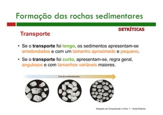Transporte
• Se o transporte foi longo, os sedimentos apresentam-se
arredondados e com um tamanho aproximado e pequeno.
• Se o transporte foi curto, apresentam-se, regra geral,
angulosos e com tamanhos variáveis maiores.
Adaptado de Compreender a Terra 7 – Areal Editores
Formação das rochas sedimentares
DETRÍTICAS
 