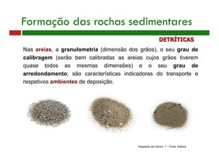Nas areias, a granulometria (dimensão dos grãos), o seu grau de
calibragem (serão bem calibradas as areias cujos grãos tiverem
quase todos as mesmas dimensões) e o seu grau de
arredondamento, são características indicadoras do transporte e
respetivos ambientes de deposição.
Adaptado de Cientic 7 – Porto Editora
Formação das rochas sedimentares
DETRÍTICAS
 