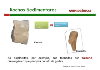 Rochas Sedimentares QUIMIOGÉNICAS
As estalactites, por exemplo, são formadas por calcário
quimiogénico que precipita no teto de grutas.
Estalactite
Adaptado de Cientic 7 – Porto Editora
Calcário
 