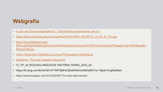Webgrafia
• O que são Rochas Magmáticas? - Toda Matéria (todamateria.com.br)
• https://sites.unipampa.edu.br/mvgp/files/2016/03/WP_20160725_14_20_02_Pro.jpg
• https://2.bp.blogspot.com/-
8tPHzJt2C8g/WMQlmkgB4pI/AAAAAAAAQcM/6ycCipozimYIDB7Oe4Ctbo2EaaPbt9qjgCLcB/s1600/Basalto-
Rocha%2B.jpg
• vítreo | Dicionário Infopédia da Língua Portuguesa (infopedia.pt)
• obsidiana - Procurar Imagens (bing.com)
• "0_10º_As ROCHAS-ARQUIVOS HISTÓRIA TERRA_2023_24
• https://th.bing.com/th/id/OIP.cPYWFQMHxQSwKHlfmirc9QHaDh?rs=1&pid=ImgDetMain
• https://www.tudogeo.com.br/2020/05/11/o-ciclo-das-rochas/
1 / 1 / 2 0 2 4 S A M P L E F O O T E R T E X T 15
 