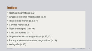 Índice:
• Rochas magmáticas (s.3)
• Grupos de rochas magmáticas (s.4)
• Textura das rochas (s.5,6,7)
• Cor das rochas (s.8
• Tipos de magma (s.9,10)
• Ciclo das rochas (s.11)
• Origem das rochas magmáticas (s.12,13)
• Para que servem as rochas magmáticas (s.14)
• Webgrafia (s.15)
1 / 1 / 2 0 2 4 S A M P L E F O O T E R T E X T 2
 