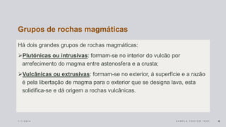 Grupos de rochas magmáticas
Há dois grandes grupos de rochas magmáticas:
Plutónicas ou intrusivas: formam-se no interior do vulcão por
arrefecimento do magma entre astenosfera e a crusta;
Vulcânicas ou extrusivas: formam-se no exterior, á superfície e a razão
é pela libertação de magma para o exterior que se designa lava, esta
solidifica-se e dá origem a rochas vulcânicas.
1 / 1 / 2 0 2 4 S A M P L E F O O T E R T E X T 4
 