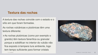 Textura das rochas
A textura das rochas coincide com o estado e o
sítio em que foram formadas.
As rochas vulcânicas e plutónicas têm uma
textura diferente:
As rochas plutónicas (como por exemplo o
granito) têm textura fanerítica ou granular
porque a solidificar no interior do vulcão não
fica exposto á tempera tura ambiente, logo
tem tempo suficiente para formar cristais
1 / 1 / 2 0 2 4 S A M P L E F O O T E R T E X T 5
 