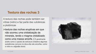 Textura das rochas 3
A textura das rochas pode também ser
vítrea (vidro) e faz parte das vulcânicas
a plutónicas
textura das rochas eruptivas em que
não ocorreu uma cristalização de
minerais, tendo o magma cristalizado
como uma massa amorfa. ( É geralmente
aceito como o oposto de estrutura cristalina algumas
substâncias comuns no dia-a-dia são amorfas, como
o vidro e o algodão doce)
1 / 1 / 2 0 2 4 S A M P L E F O O T E R T E X T 7
 