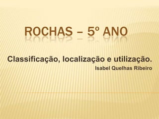 ROCHAS – 5º ANO
Classificação, localização e utilização.
Isabel Quelhas Ribeiro
 