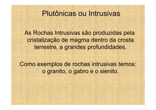 Plutônicas ou Intrusivas

 As Rochas Intrusivas são produzidas pela
  cristalização de magma dentro da crosta
     terrestre, a grandes profundidades.

Como exemplos de rochas intrusivas temos:
       o granito, o gabro e o sienito.
 