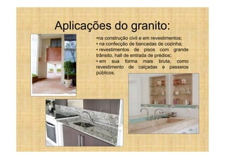 Aplicações do granito:
       •na construção civil e em revestimentos;
       • na confecção de bancadas de cozinha;
       • revestimentos de pisos com grande
       trânsito, hall de entrada de prédios;
       • em sua forma mais bruta, como
       revestimento de calçadas e passeios
       públicos.
 