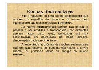 Rochas Sedimentares
      São o resultado de uma cadeia de processos que
ocorrem na superfície do planeta e se iniciam pelo
intemperismo das rochas expostas à atmosfera.
      As rochas intemperisadas perdem sua coesão e
passam a ser erodidas e transportadas por diferentes
agentes (água, gelo, vento, gravidade), até sua
sedimentação em depressões da crosta terrestre,
denominadas bacias sedimentares.
      A importância econômica das rochas sedimentares
está em suas reservas de petróleo, gás natural e carvão
mineral, as principais fontes de energia do mundo
moderno.
 
