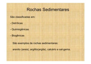 Rochas Sedimentares
São classificadas em:

- Detríticas

- Quimiogênicas

- Biogênicas

  São exemplos de rochas sedimentares:

  arenito (areia), argilito(argila), calcário e sal-gema.
 