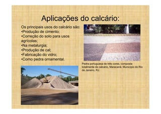 Aplicações do calcário:
Os principais usos do calcário são:
•Produção de cimento;
•Correção do solo para usos
agrícolas;
•Na metalurgia;
•Produção de cal;
•Fabricação do vidro;
•Como pedra ornamental.
                                      Pedra portuguesa de três cores, composta
                                      totalmente de calcário, Maracanã, Município do Rio
                                      de Janeiro, RJ.
 