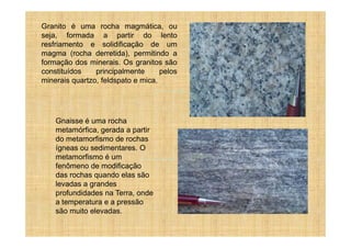 Granito é uma rocha magmática, ou
seja, formada a partir do lento
resfriamento e solidificação de um
magma (rocha derretida), permitindo a
formação dos minerais. Os granitos são
constituídos    principalmente      pelos
minerais quartzo, feldspato e mica.




    Gnaisse é uma rocha
    metamórfica, gerada a partir
    do metamorfismo de rochas
    ígneas ou sedimentares. O
    metamorfismo é um
    fenômeno de modificação
    das rochas quando elas são
    levadas a grandes
    profundidades na Terra, onde
    a temperatura e a pressão
    são muito elevadas.
 