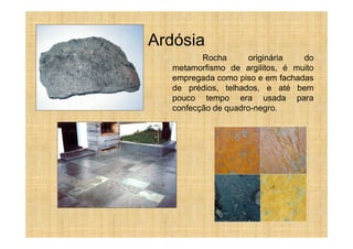 Ardósia
         Rocha       originária  do
  metamorfismo de argilitos, é muito
  empregada como piso e em fachadas
  de prédios, telhados, e até bem
  pouco tempo era usada para
  confecção de quadro-negro.
 