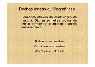 Rochas Ígneas ou Magmáticas
 Formadas através da solidificação do
 magma. São as primeiras rochas da
 crosta terrestre e compõem o nosso
 embasamento.



         Podem ser de dois tipos:
         -Vulcânicas ou extrusivas;
         -Plutônicas ou intrusivas.
 