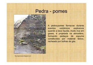 Pedra - pomes

                                     A pedra-pomes forma-se durante
                                     eventos     vulcânicos   explosivos
                                     quando a lava líquida, muito rica em
                                     gases, é projetada na atmosfera,
                                     formando pedaços de espuma
                                     constituídos por material lávico,
                                     recheado por bolhas de gás.




http://geocrusoe.blogspot.com
 
