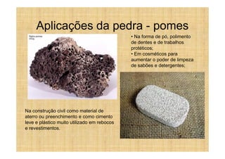 Aplicações da pedra - pomes
                                             • Na forma de pó, polimento
                                             de dentes e de trabalhos
                                             protéticos;
                                             • Em cosméticos para
                                             aumentar o poder de limpeza
                                             de sabões e detergentes;




Na construção civil como material de
aterro ou preenchimento e como cimento
leve e plástico muito utilizado em rebocos
e revestimentos.
 