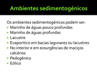 Os ambientes sedimentogénicos podem ser:
 Marinho de águas pouco profundas
 Marinho de águas profundas
 Lacustre
 Evaporitico em bacias lagunares ou lacustres
 No interior e em exsurgências de maciços
  calcários
 Pedogénico
 Eólico
 