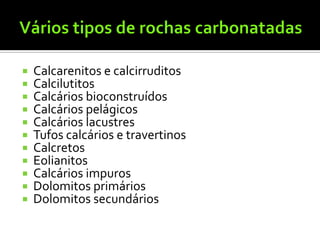    Calcarenitos e calcirruditos
   Calcilutitos
   Calcários bioconstruídos
   Calcários pelágicos
   Calcários lacustres
   Tufos calcários e travertinos
   Calcretos
   Eolianitos
   Calcários impuros
   Dolomitos primários
   Dolomitos secundários
 
