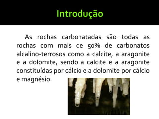 As rochas carbonatadas são todas as
rochas com mais de 50% de carbonatos
alcalino-terrosos como a calcite, a aragonite
e a dolomite, sendo a calcite e a aragonite
constituídas por cálcio e a dolomite por cálcio
e magnésio.
 