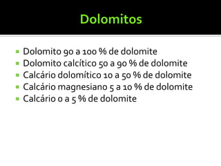    Dolomito 90 a 100 % de dolomite
   Dolomito calcítico 50 a 90 % de dolomite
   Calcário dolomítico 10 a 50 % de dolomite
   Calcário magnesiano 5 a 10 % de dolomite
   Calcário 0 a 5 % de dolomite
 