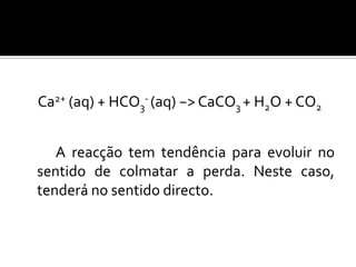 Ca2+ (aq) + HCO3- (aq) −> CaCO3 + H2O + CO2


   A reacção tem tendência para evoluir no
sentido de colmatar a perda. Neste caso,
tenderá no sentido directo.
 