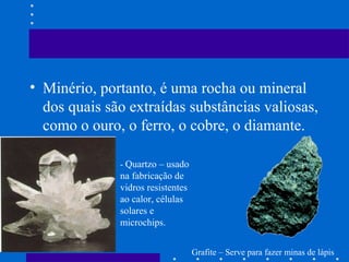 • Minério, portanto, é uma rocha ou mineral
dos quais são extraídas substâncias valiosas,
como o ouro, o ferro, o cobre, o diamante.
- Quartzo – usado

na fabricação de
vidros resistentes
ao calor, células
solares e
microchips.
Grafite – Serve para fazer minas de lápis

 