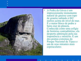 • A Pedra da Gávea é um
impressionante monumento
natural de gnaisse com topo
de granito subindo à 842
metros acima do nível do mar.
É o maior bloco de pedra a
beira mar do planeta.
Conhecida como uma esfigie
de histórias contraditórias, ela
desperta admiração pela sua
imponência e mistério. É um
dos pontos extremos do
Parque Nacional da Tijuca e
um de seus mirantes mais
espetaculares

 