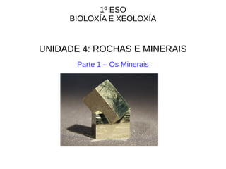 1º ESO
BIOLOXÍA E XEOLOXÍA
UNIDADE 4: ROCHAS E MINERAIS
Parte 1 – Os Minerais
 