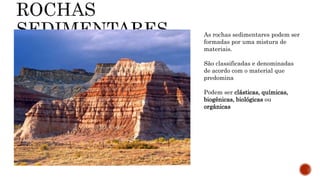 As rochas sedimentares podem ser
formadas por uma mistura de
materiais.
São classificadas e denominadas
de acordo com o material que
predomina
Podem ser clásticas, químicas,
biogênicas, biológicas ou
orgânicas
 