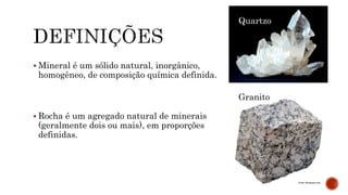  Mineral é um sólido natural, inorgânico,
homogêneo, de composição química definida.
 Rocha é um agregado natural de minerais
(geralmente dois ou mais), em proporções
definidas.
Quartzo
Granito
 