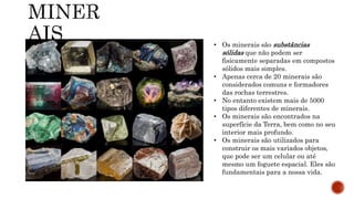 • Os minerais são substâncias
sólidas que não podem ser
fisicamente separadas em compostos
sólidos mais simples.
• Apenas cerca de 20 minerais são
considerados comuns e formadores
das rochas terrestres.
• No entanto existem mais de 5000
tipos diferentes de minerais.
• Os minerais são encontrados na
superfície da Terra, bem como no seu
interior mais profundo.
• Os minerais são utilizados para
construir os mais variados objetos,
que pode ser um celular ou até
mesmo um foguete espacial. Eles são
fundamentais para a nossa vida.
 