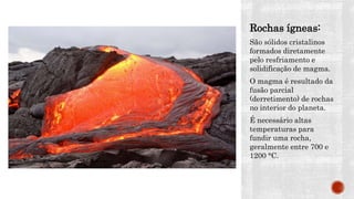 Rochas ígneas:
São sólidos cristalinos
formados diretamente
pelo resfriamento e
solidificação de magma.
O magma é resultado da
fusão parcial
(derretimento) de rochas
no interior do planeta.
É necessário altas
temperaturas para
fundir uma rocha,
geralmente entre 700 e
1200 °C.
 