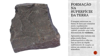 O magma extravasa na
forma de lava que cristaliza
muito rapidamente
(material expelido por um
vulcão), gerando uma rocha
denominada de vulcânica.
Apresenta uma textura com
grãos muito finos,
indistinguíveis a olho nu.
Isso se deve ao rápido
resfriamento do magma ao
entrar em contato com a
atmosfera.
 