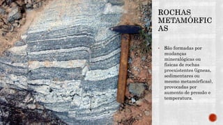 • São formadas por
mudanças
mineralógicas ou
físicas de rochas
preexistentes (ígneas,
sedimentares ou
mesmo metamórficas),
provocadas por
aumento de pressão e
temperatura.
 