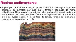 • A principal característica desse tipo de rocha é a sua organização em
camadas, ou estratos, por isso ela é também chamada de rocha
estratificada. Cada camada se origina pelos sedimentos de minerais que
são trazidos pelo vento ou pela chuva e se depositam em uma rocha já
existente. Esses sedimentos, ao logo do tempo, fundem-se e originam
cada uma das camadas da rocha.
Rochas sedimentares
 