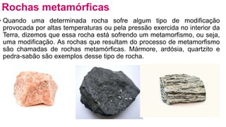 • Quando uma determinada rocha sofre algum tipo de modificação
provocada por altas temperaturas ou pela pressão exercida no interior da
Terra, dizemos que essa rocha está sofrendo um metamorfismo, ou seja,
uma modificação. As rochas que resultam do processo de metamorfismo
são chamadas de rochas metamórficas. Mármore, ardósia, quartzito e
pedra-sabão são exemplos desse tipo de rocha.
Rochas metamórficas
 