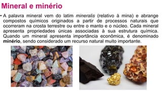 • A palavra mineral vem do latim mineralis (relativo à mina) e abrange
compostos químicos originados a partir de processos naturais que
ocorreram na crosta terrestre ou entre o manto e o núcleo. Cada mineral
apresenta propriedades únicas associadas à sua estrutura química.
Quando um mineral apresenta importância econômica, é denominado
minério, sendo considerado um recurso natural muito importante.
Mineral e minério
 