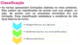 • As rochas apresentam formações distintas no meio ambiente.
Elas podem ser classificadas de acordo com sua origem, ou
seja, de acordo com os processos envolvidos em sua
formação. Essa classificação estabelece a existência de três
tipos básicos de rocha:
Classificação
 
