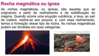 • As rochas magmáticas, ou ígneas, são aquelas que se
originaram a partir do resfriamento e da solidificação do
magma. Quando ocorre uma erupção vulcânica, a lava, ao sair
da cratera, resfria-se aos poucos; e, com esse resfriamento,
temos a formação desse tipo de rocha. As rochas magmáticas
podem ser divididas em duas categorias.
Rocha magmática ou ígnea
 