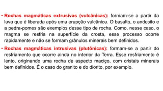 • Rochas magmáticas extrusivas (vulcânicas): formam-se a partir da
lava que é liberada após uma erupção vulcânica. O basalto, o andesito e
a pedra-pomes são exemplos desse tipo de rocha. Como, nesse caso, o
magma se resfria na superfície da crosta, esse processo ocorre
rapidamente e não se formam grânulos minerais bem definidos.
• Rochas magmáticas intrusivas (plutônicas): formam-se a partir do
resfriamento que ocorre ainda no interior da Terra. Esse resfriamento é
lento, originando uma rocha de aspecto maciço, com cristais minerais
bem definidos. É o caso do granito e do diorito, por exemplo.
 