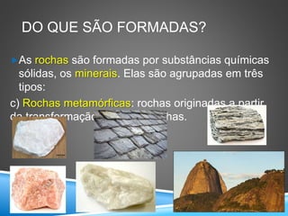 DO QUE SÃO FORMADAS?
As rochas são formadas por substâncias químicas
sólidas, os minerais. Elas são agrupadas em três
tipos:
c) Rochas metamórficas: rochas originadas a partir
da transformação de outras rochas.
 